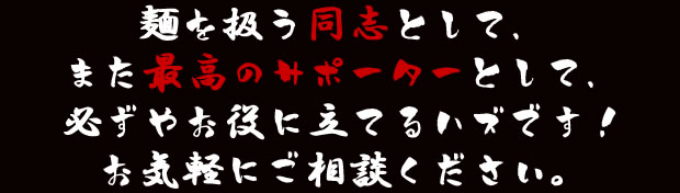 麺を扱う同志として、また最高のサポーターとして、必ずやお役に立てるハズです！お気軽にご相談ください。